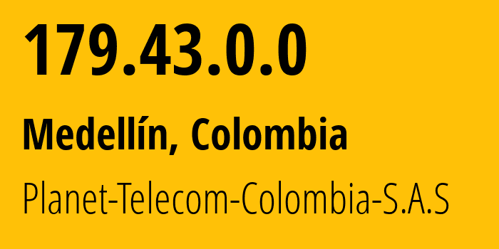 IP address 179.43.0.0 (Medellín, Antioquia, Colombia) get location, coordinates on map, ISP provider AS270051 Planet-Telecom-Colombia-S.A.S // who is provider of ip address 179.43.0.0, whose IP address