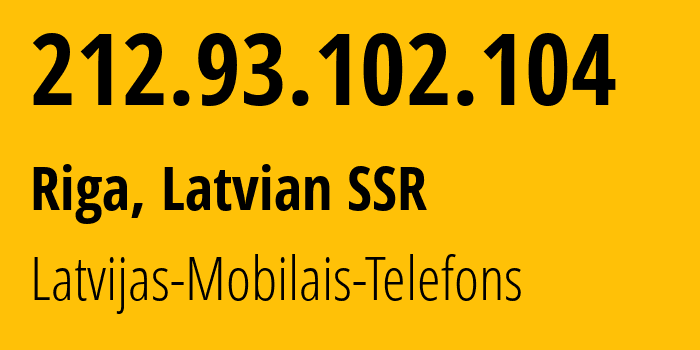 IP address 212.93.102.104 (Riga, Rīga, Latvian SSR) get location, coordinates on map, ISP provider AS24921 Latvijas-Mobilais-Telefons // who is provider of ip address 212.93.102.104, whose IP address