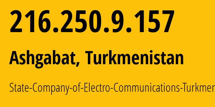 IP address 216.250.9.157 (Ashgabat, Ashgabat, Turkmenistan) get location, coordinates on map, ISP provider AS20661 State-Company-of-Electro-Communications-Turkmentelecom // who is provider of ip address 216.250.9.157, whose IP address